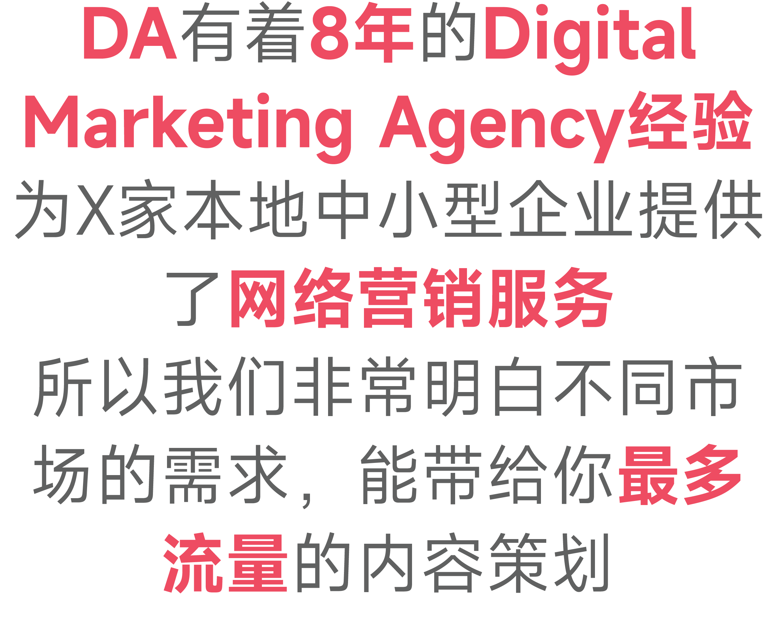 DA有着8年的Digital Marketing Agency经验 为X家本地中小型企业提供了网络营销服务 所以我们非常明白不同市场的需求，能带给你最多流量的内容策划